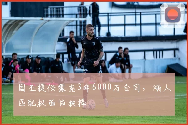 国王提供蒙克3年6000万合同，湖人匹配权面临抉择