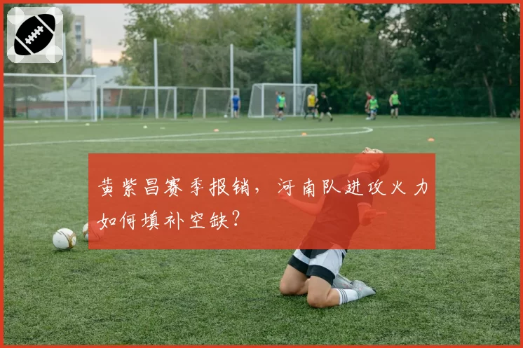 黄紫昌赛季报销，河南队进攻火力如何填补空缺？