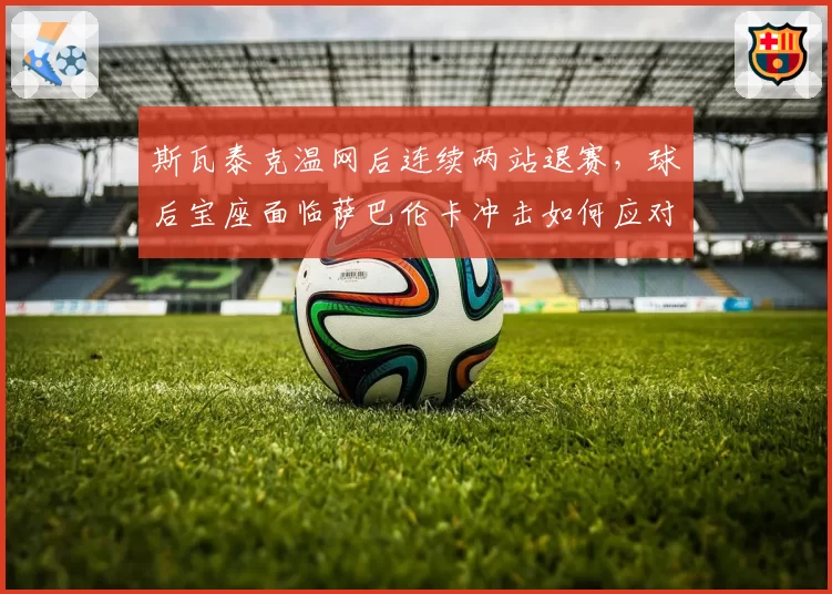 斯瓦泰克温网后连续两站退赛，球后宝座面临萨巴伦卡冲击如何应对？