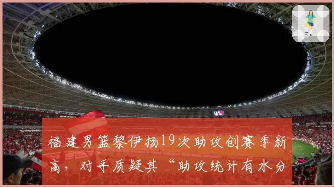 福建男篮黎伊扬19次助攻创赛季新高,对手质疑其“助攻统计有水分”