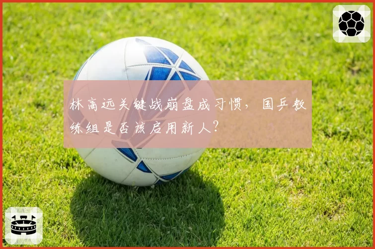 林高远关键战崩盘成习惯，国乒教练组是否该启用新人？