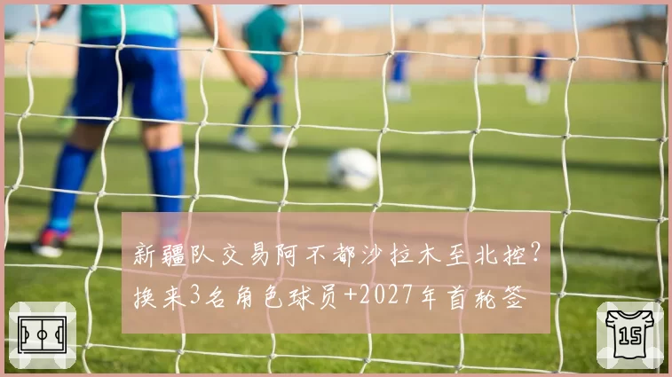 新疆队交易阿不都沙拉木至北控？换来3名角色球员+2027年首轮签
