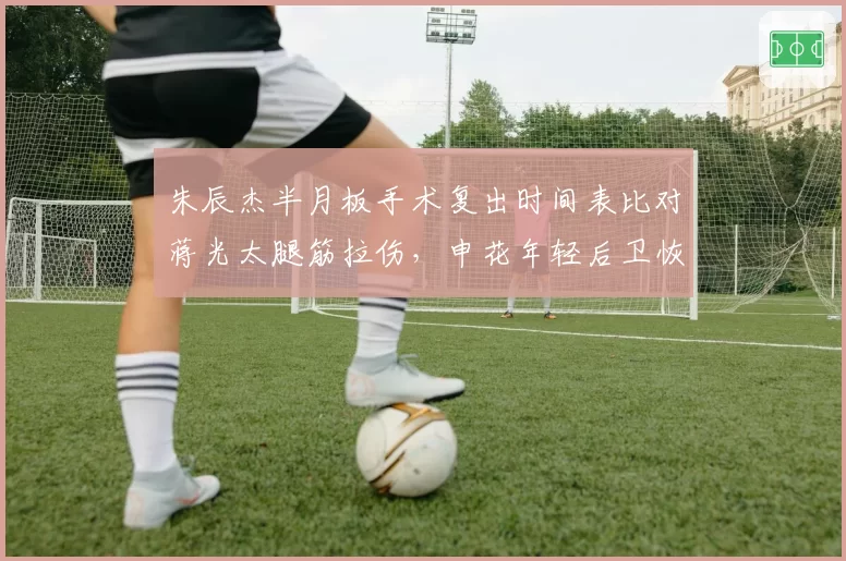 朱辰杰半月板手术复出时间表比对蒋光太腿筋拉伤，申花年轻后卫恢复进度领先泰山铁卫