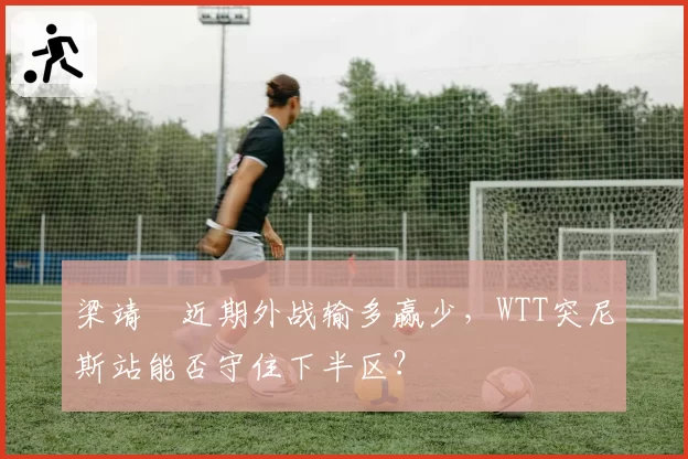 梁靖崑近期外战输多赢少，WTT突尼斯站能否守住下半区？