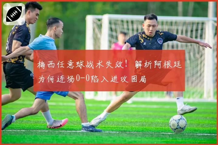 梅西任意球战术失效！解析阿根廷为何连场0-0陷入进攻困局