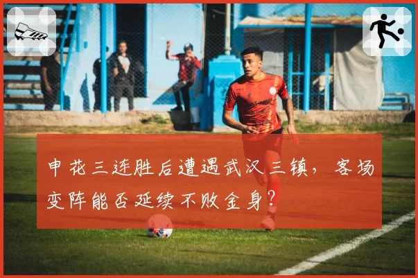 申花三连胜后遭遇武汉三镇,客场变阵能否延续不败金身?
