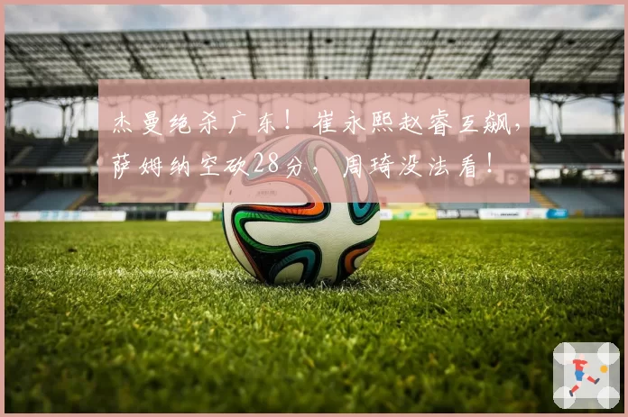 杰曼绝杀广东！崔永熙赵睿互飙，萨姆纳空砍28分，周琦没法看！