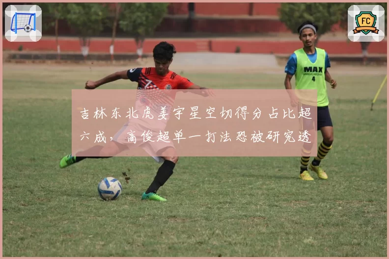 吉林东北虎姜宇星空切得分占比超六成，高俊超单一打法恐被研究透彻