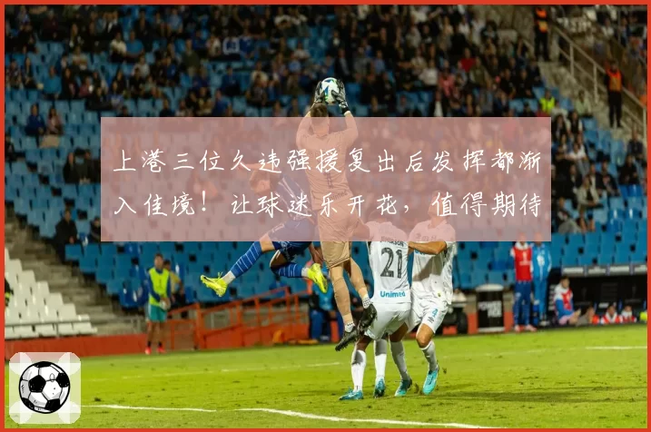 上港三位久违强援复出后发挥都渐入佳境！让球迷乐开花，值得期待