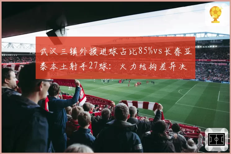 武汉三镇外援进球占比85%vs长春亚泰本土射手27球：火力结构差异决定排名
