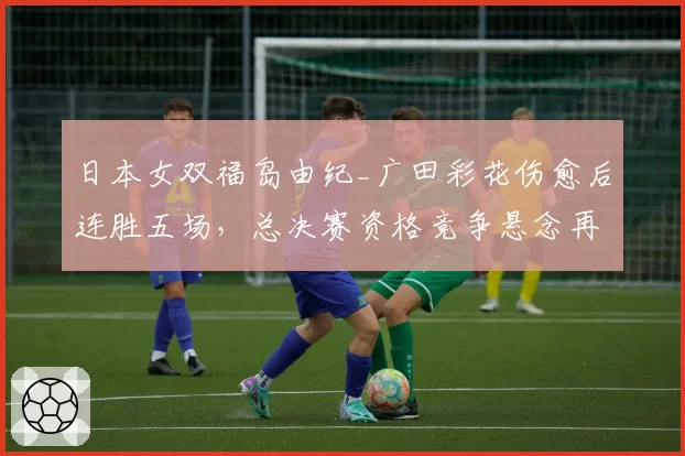 日本女双福岛由纪_广田彩花伤愈后连胜五场,总决赛资格竞争悬念再起