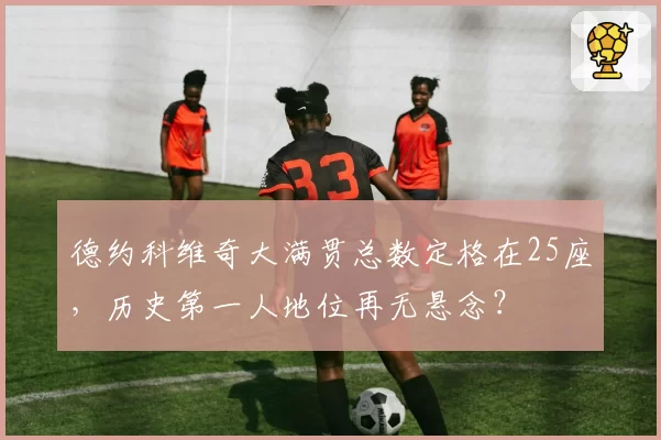 德约科维奇大满贯总数定格在25座，历史第一人地位再无悬念？