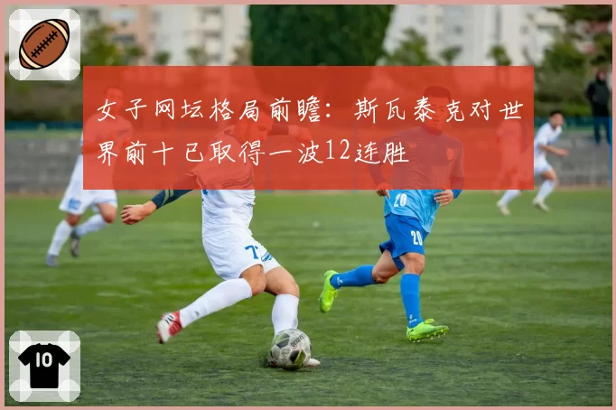 女子网坛格局前瞻：斯瓦泰克对世界前十已取得一波12连胜