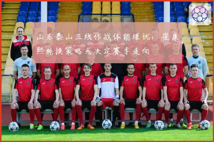 山东泰山三线作战体能堪忧，崔康熙轮换策略或决定赛季走向