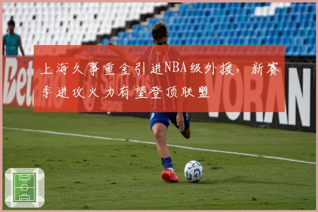 上海久事重金引进NBA级外援，新赛季进攻火力有望登顶联盟
