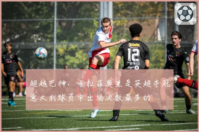 超越巴神，卡拉菲奥里是英超夺冠意大利球员中出场次数最多的