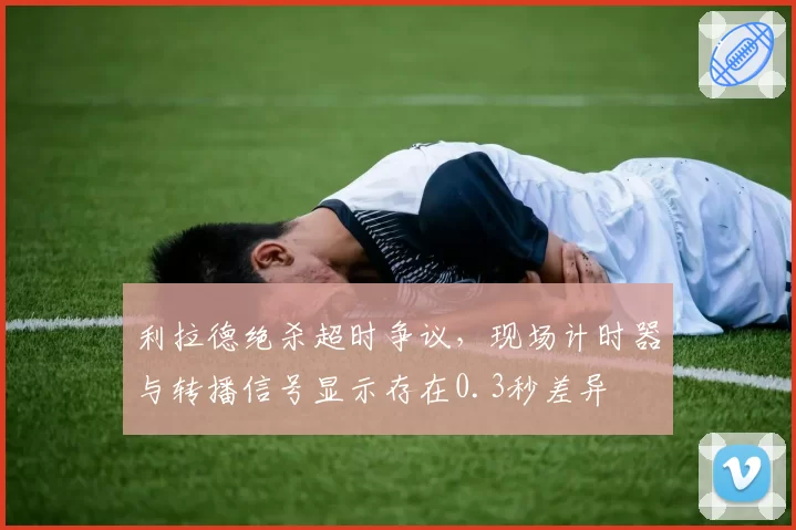 利拉德绝杀超时争议,现场计时器与转播信号显示存在0.3秒差异