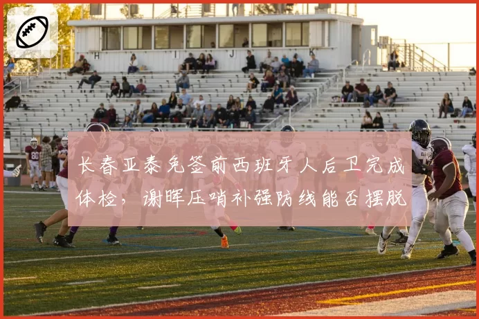 长春亚泰免签前西班牙人后卫完成体检,谢晖压哨补强防线能否摆脱降级区?