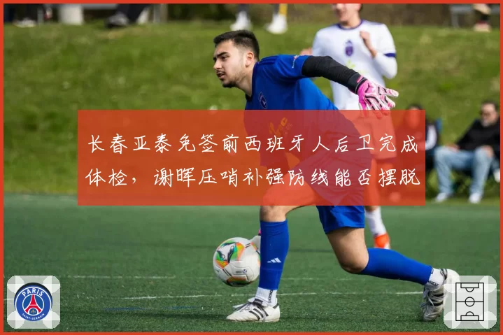 长春亚泰免签前西班牙人后卫完成体检,谢晖压哨补强防线能否摆脱降级区?
