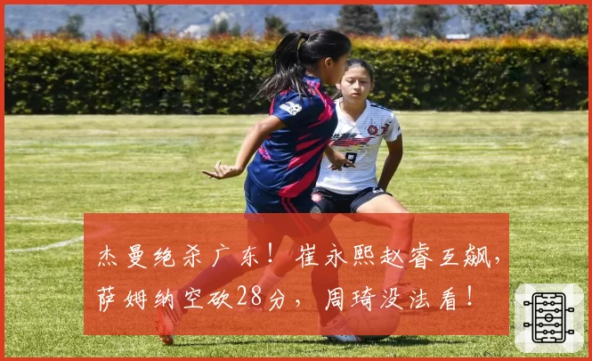 杰曼绝杀广东！崔永熙赵睿互飙，萨姆纳空砍28分，周琦没法看！