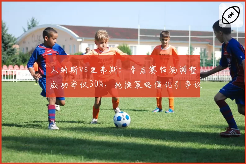 人纳斯vs里弗斯：季后赛临场调整成功率仅30%，轮换策略僵化引争议