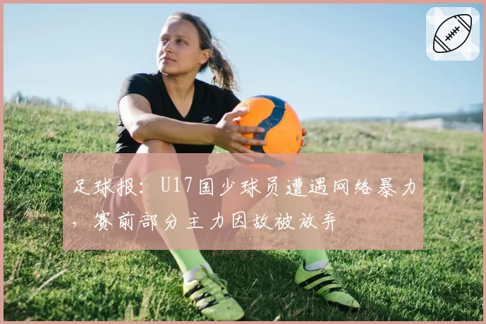 足球报:U17国少球员遭遇网络暴力,赛前部分主力因故被放弃